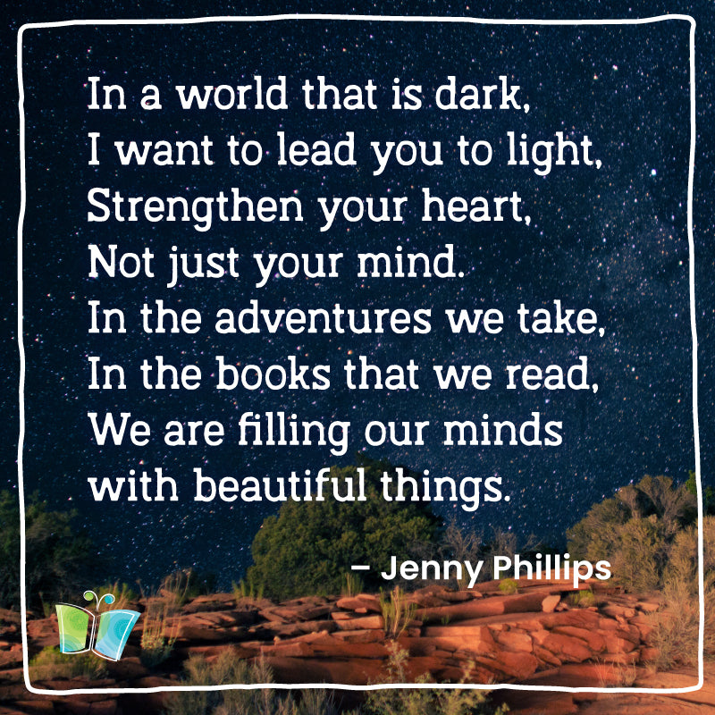 In a world that is dark, 
I want to lead you to the light,
Strengthen your heart, 
Not just your mind,
In the adventures we take,
In the books that we read,
We are filling our minds with beautiful things. – Jenny Phillips