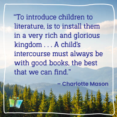 "To introduce children to literature, is to install hem in a very rich and glorious kingdom . . . A child's intercourse must always be with good books, the best that we can find." – Charlotte Mason | Quote