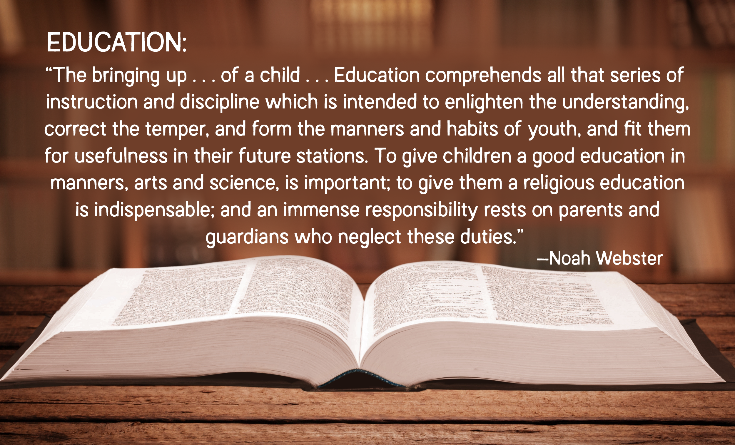 EDUCATION:
"The bringing up... of a child... Education comprehends all that series of instruction and discipline which is intended to enlighten the understanding, correct the temper, and form the manners and habits of youth, and fit them for usefulness in their future stations. To give children a good education in manners, arts and science, is important; to give them a religious education is indispensable; and an immense responsibility rests on parents and guardians who neglect these duties."
—Noah Webster