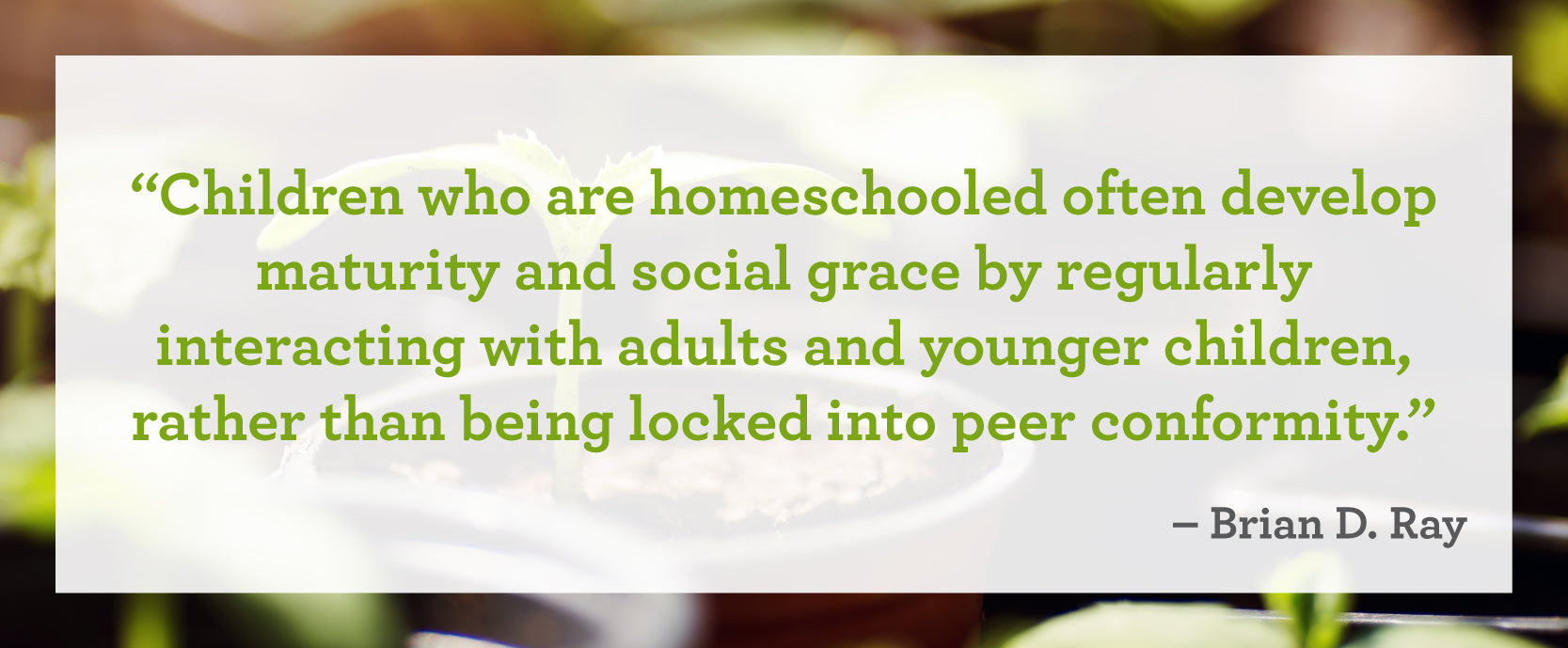 "Children who are homeschooled often develop maturity and social grace by regularly interacting with adults and younger children, rather than being locked into peer conformity." – Brian D. Ray