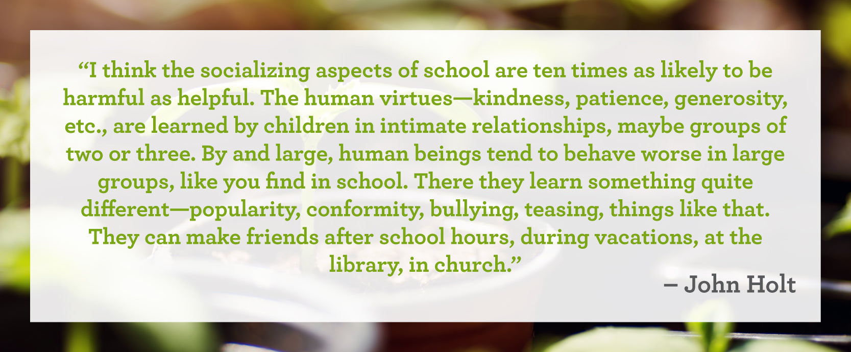"I think the socializing aspects of school are ten times as likely to be harmful as helpful. The human virtues–kindness, patience, generosity, etc. are learned by children in intimate relationships, maybe groups of two or three. By and large, human beings tend to behave worse in large groups, like you find in school. There they learn something quite different–popularity, conformity, bullying, teasing, things like that. They can make friends after school hours, during vacations, at the library, in church."