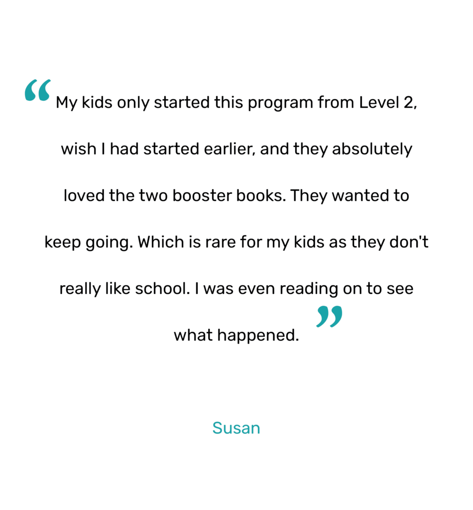 "My kids only started this program from Level 2, wish I had started earlier, and they absolutely loved the two booster books. They wanted to keep going. Which is rare for my kids as they don't really like school. I was even reading on to see what happened."