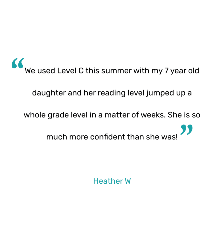"We used Level C this summer with my 7 year old daughter and her reading level jumped up a whole grade level in a matter of weeks. She is so much more confident than she was!"